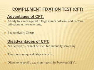 COMPLEMENT FIXATION TEST (CFT)
Advantages of CFT:
 Ability to screen against a large number of viral and bacterial
infections at the same time.
 Economically Cheap.
Disadvantages of CFT:
 Not sensitive - cannot be used for immunity screening.
 Time consuming and labor intensive.
 Often non-specific e.g. cross-reactivity between HSV .
 