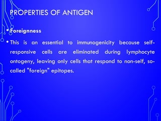 PROPERTIES OF ANTIGEN
• Foreignness
• This is an essential to immunogenicity because self-
responsive cells are eliminated during lymphocyte
ontogeny, leaving only cells that respond to non-self, so-
called "foreign" epitopes.
 