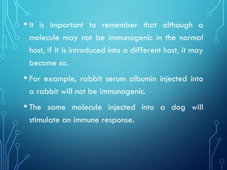 • It is important to remember that although a
molecule may not be immunogenic in the normal
host, if it is introduced into a different host, it may
become so.
• For example, rabbit serum albumin injected into
a rabbit will not be immunogenic.
• The same molecule injected into a dog will
stimulate an immune response.
 