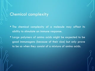 Chemical complexity
• The chemical complexity of a molecule may affect its
ability to stimulate an immune response.
• Large polymers of amino acids might be expected to be
good immunogens (because of their size) but only prove
to be so when they consist of a mixture of amino acids.
 
