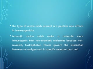 • The type of amino acids present in a peptide also affects
its immunogenicity.
• Aromatic amino acids make a molecule more
immunogenic than non-aromatic molecules because non-
covalent, hydrophobic, forces govern the interaction
between an antigen and its specific receptor on a cell.
 