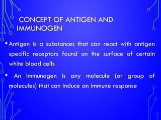 CONCEPT OF ANTIGEN AND
IMMUNOGEN
•Antigen is a substances that can react with antigen
specific receptors found on the surface of certain
white blood cells
• An immunogen is any molecule (or group of
molecules) that can induce an immune response
 