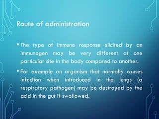 Route of administration
• The type of immune response elicited by an
immunogen may be very different at one
particular site in the body compared to another.
• For example an organism that normally causes
infection when introduced in the lungs (a
respiratory pathogen) may be destroyed by the
acid in the gut if swallowed.
 