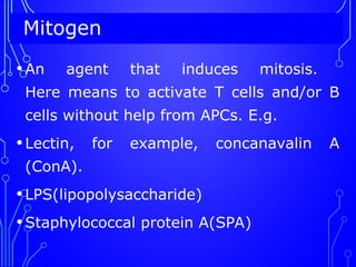 Mitogen
•An agent that induces mitosis.
Here means to activate T cells and/or B
cells without help from APCs. E.g.
•Lectin, for example, concanavalin A
(ConA).
•LPS(lipopolysaccharide)
•Staphylococcal protein A(SPA)
 