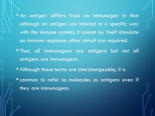 • An antigen differs from an immunogen in that
although an antigen can interact in a specific way
with the immune system, it cannot by itself stimulate
an immune response; other stimuli are required.
• Thus, all immunogens are antigens but not all
antigens are immunogens.
• Although these terms are interchangeable, it is
• common to refer to molecules as antigens even if
they are immunogens.
 