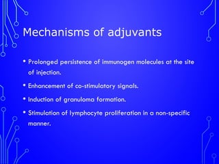 Mechanisms of adjuvants
• Prolonged persistence of immunogen molecules at the site
of injection.
• Enhancement of co-stimulatory signals.
• Induction of granuloma formation.
• Stimulation of lymphocyte proliferation in a non-specific
manner.
 