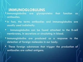 IMMUNOGLOBULINS
• Immunoglobulins are glycoproteins that function as
antibodies.
• In fact, the terms antibodies and immunoglobulins are
usually used indistinctly.
• Immunoglobulins can be found attached to the B-cell
membranes, in secretions or circulating in blood.
• Immunoglobulins are produced as a response to the
detection of foreign molecules in our body.
• These foreign substances that trigger the production of
antibodies are called antigens.
 