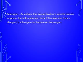 • Tolerogen - An antigen that cannot invokes a specific immune
response due to its molecular form. If its molecular form is
changed, a tolerogen can become an immunogen.
 