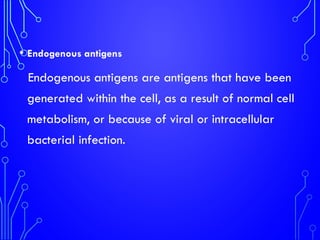 • Endogenous antigens
Endogenous antigens are antigens that have been
generated within the cell, as a result of normal cell
metabolism, or because of viral or intracellular
bacterial infection.
 