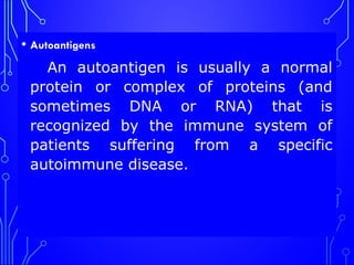 • Autoantigens
An autoantigen is usually a normal
protein or complex of proteins (and
sometimes DNA or RNA) that is
recognized by the immune system of
patients suffering from a specific
autoimmune disease.
 