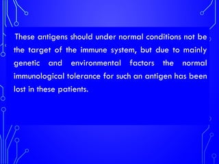 These antigens should under normal conditions not be
the target of the immune system, but due to mainly
genetic and environmental factors the normal
immunological tolerance for such an antigen has been
lost in these patients.
 