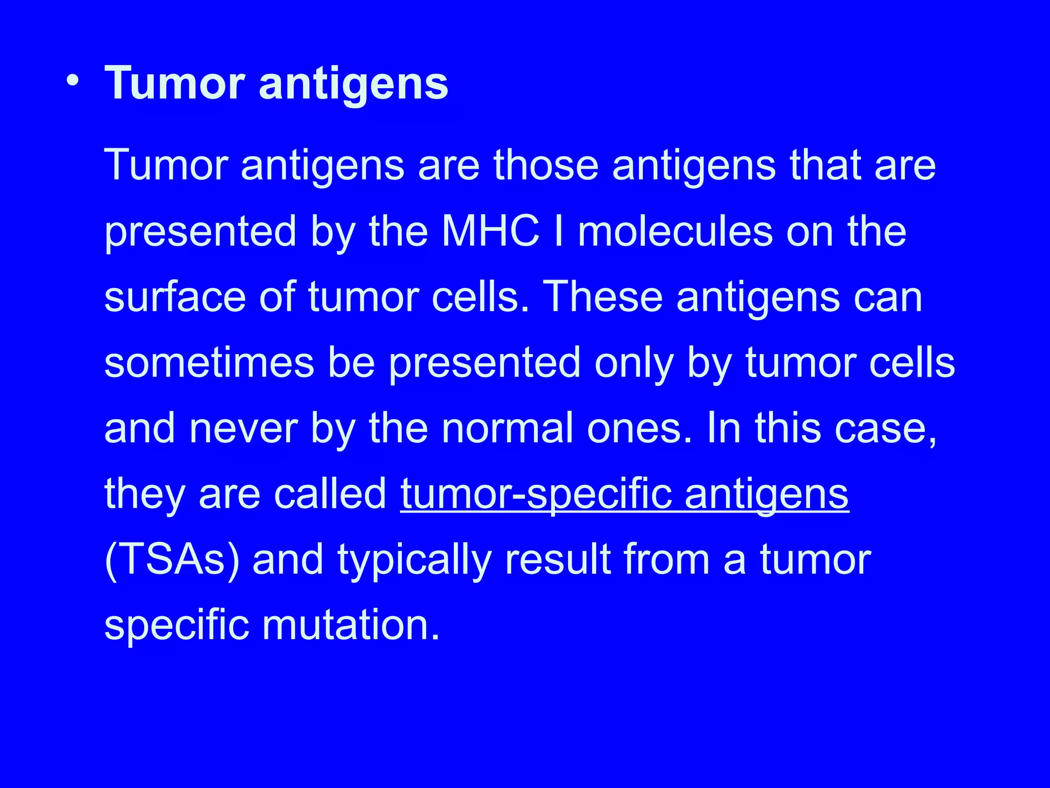 • Tumor antigens
Tumor antigens are those antigens that are
presented by the MHC I molecules on the
surface of tumor cells. These antigens can
sometimes be presented only by tumor cells
and never by the normal ones. In this case,
they are called tumor-specific antigens
(TSAs) and typically result from a tumor
specific mutation.
 