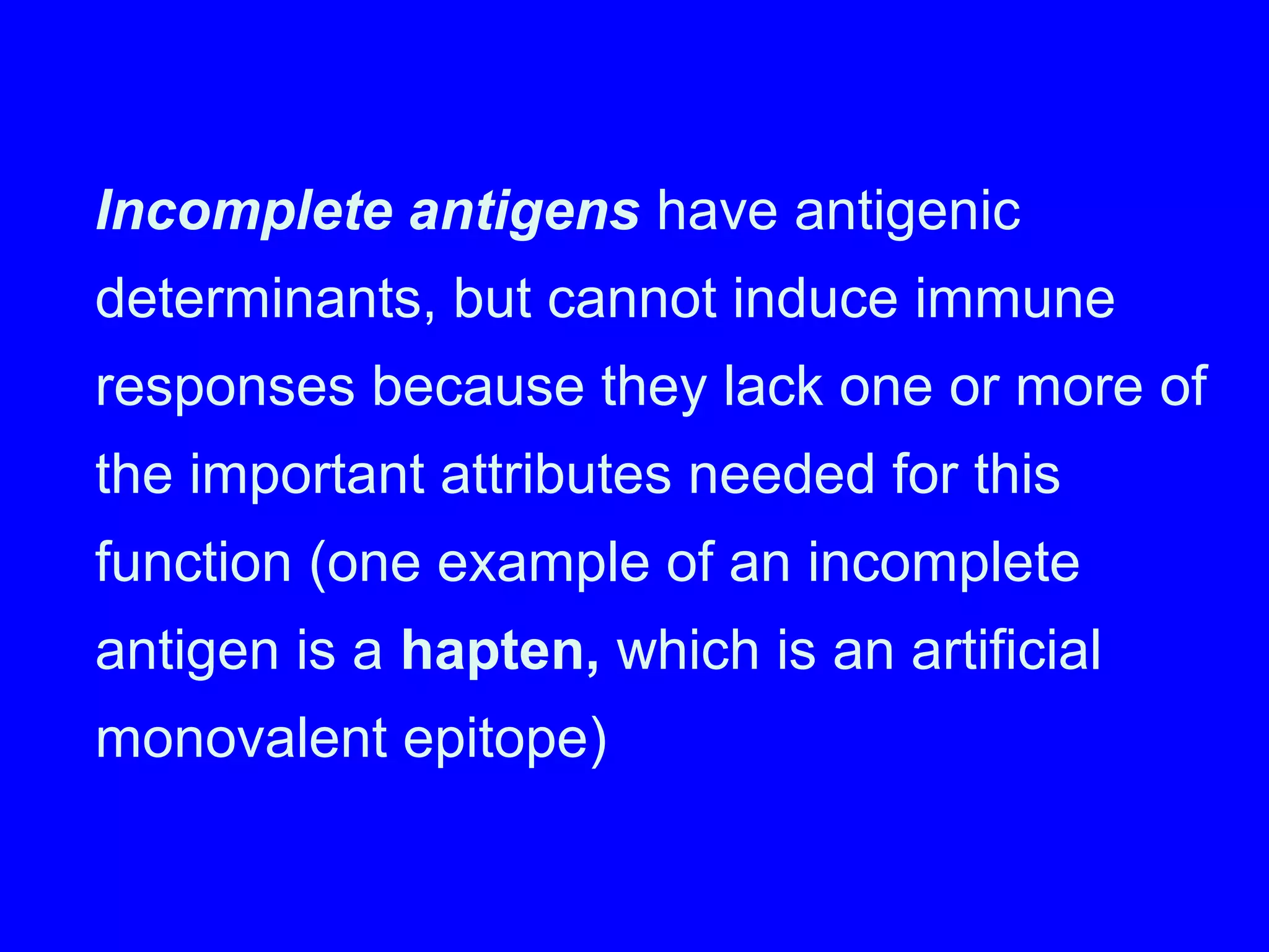 Incomplete antigens have antigenic
determinants, but cannot induce immune
responses because they lack one or more of
the important attributes needed for this
function (one example of an incomplete
antigen is a hapten, which is an artificial
monovalent epitope)
 