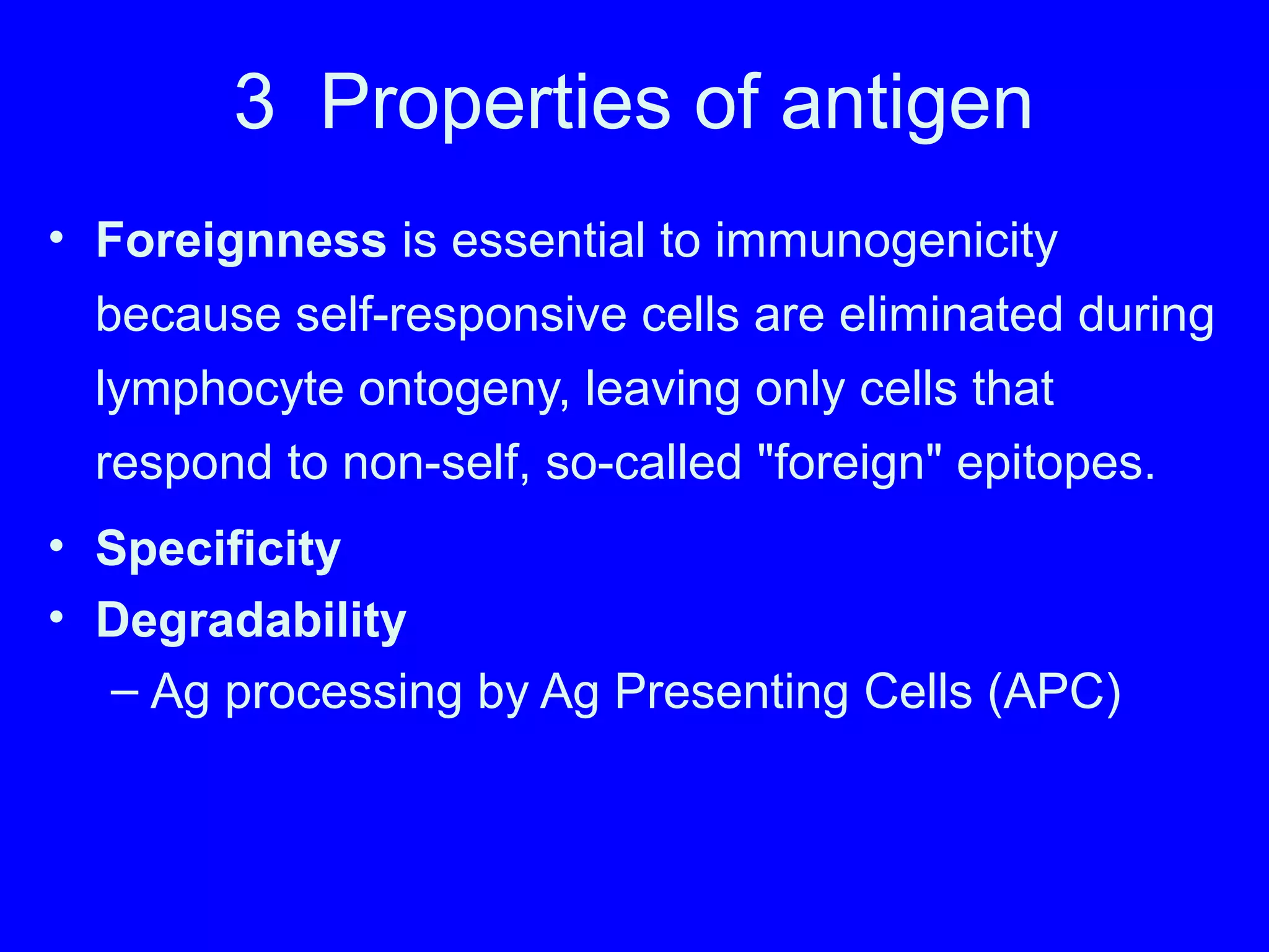 3 Properties of antigen
• Foreignness is essential to immunogenicity
because self-responsive cells are eliminated during
lymphocyte ontogeny, leaving only cells that
respond to non-self, so-called "foreign" epitopes.
• Specificity
• Degradability
– Ag processing by Ag Presenting Cells (APC)
 