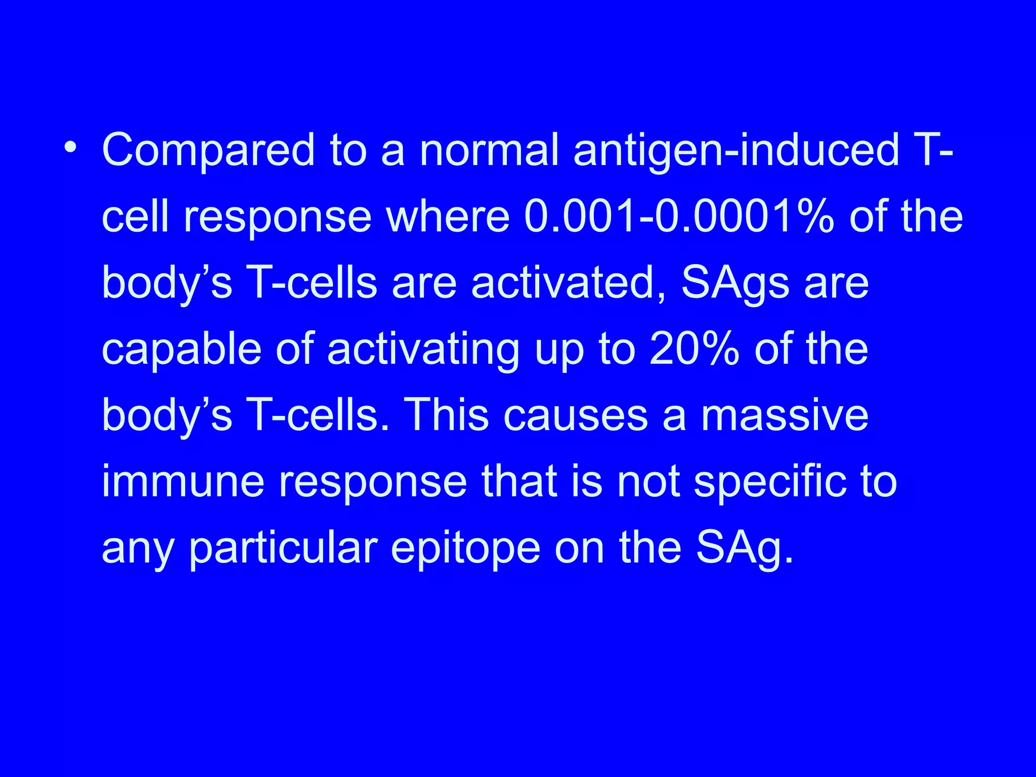 • Compared to a normal antigen-induced T-
cell response where 0.001-0.0001% of the
body’s T-cells are activated, SAgs are
capable of activating up to 20% of the
body’s T-cells. This causes a massive
immune response that is not specific to
any particular epitope on the SAg.
 