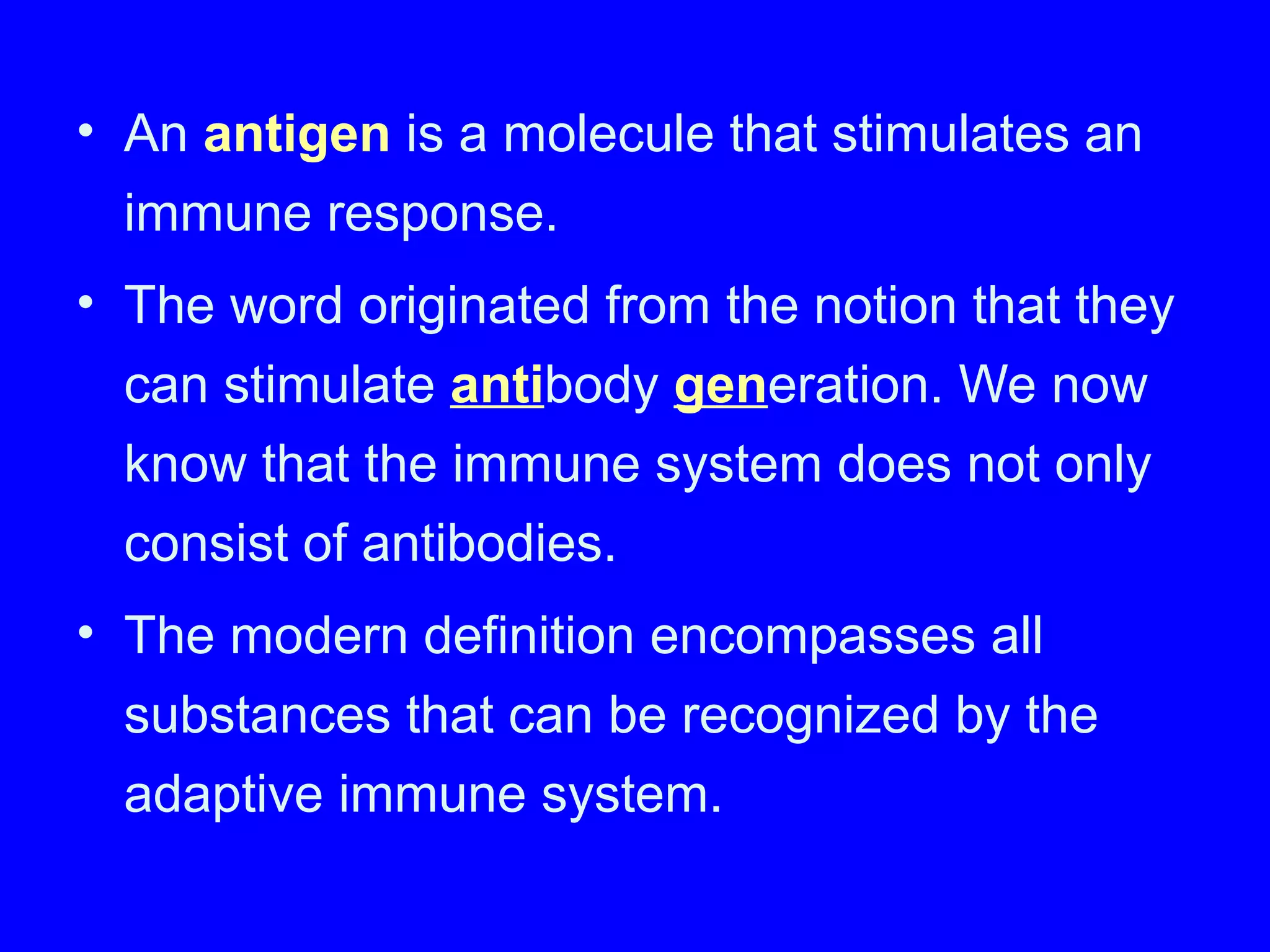 • An antigen is a molecule that stimulates an
immune response.
• The word originated from the notion that they
can stimulate antibody generation. We now
know that the immune system does not only
consist of antibodies.
• The modern definition encompasses all
substances that can be recognized by the
adaptive immune system.
 