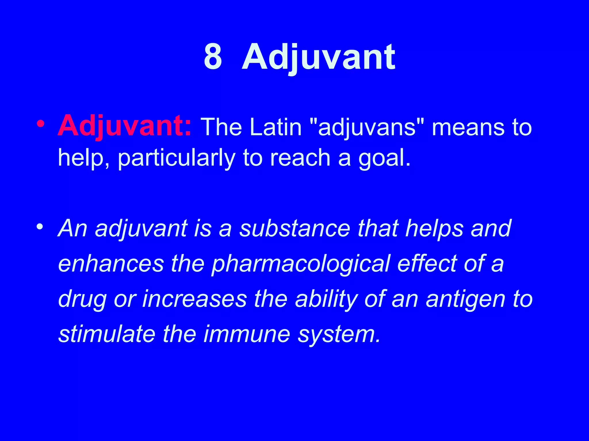 8 Adjuvant
• Adjuvant: The Latin "adjuvans" means to
help, particularly to reach a goal.
• An adjuvant is a substance that helps and
enhances the pharmacological effect of a
drug or increases the ability of an antigen to
stimulate the immune system.
 