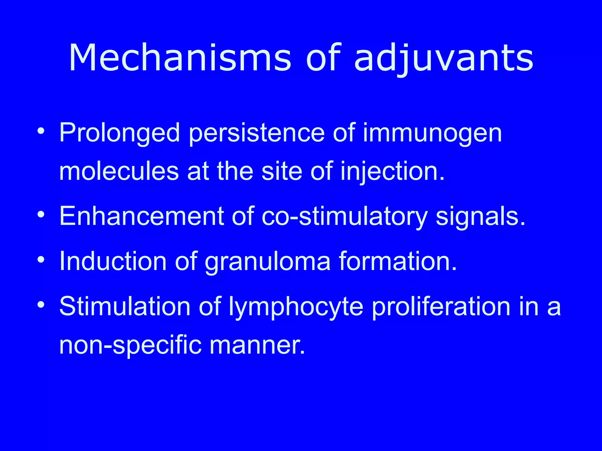 Mechanisms of adjuvants
• Prolonged persistence of immunogen
molecules at the site of injection.
• Enhancement of co-stimulatory signals.
• Induction of granuloma formation.
• Stimulation of lymphocyte proliferation in a
non-specific manner.
 