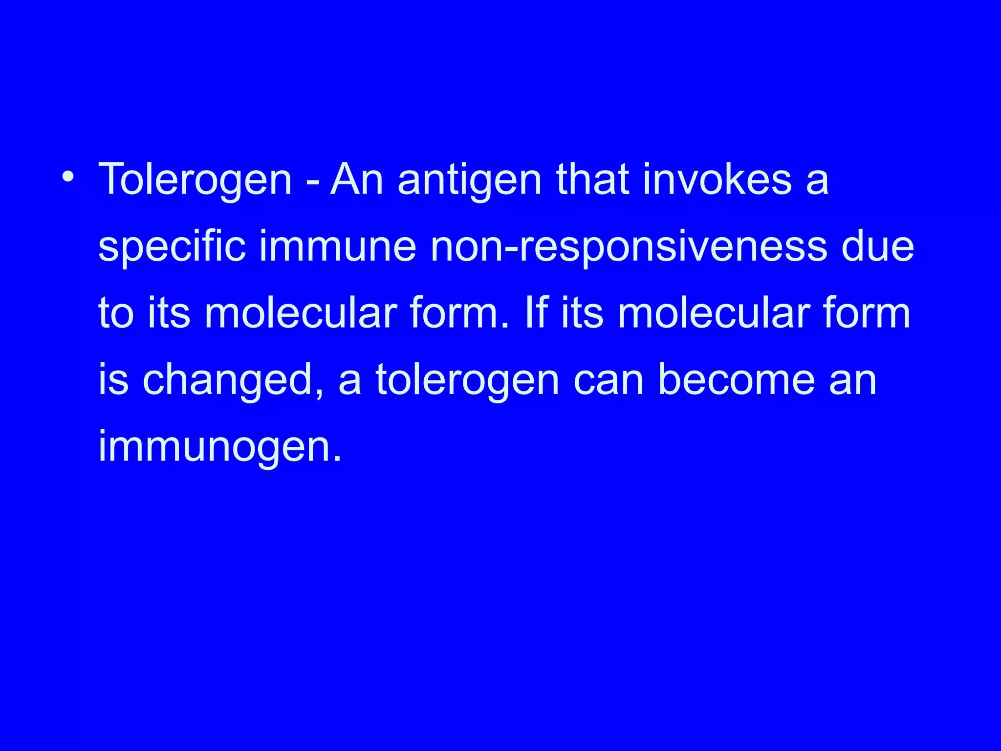 • Tolerogen - An antigen that invokes a
specific immune non-responsiveness due
to its molecular form. If its molecular form
is changed, a tolerogen can become an
immunogen.
 