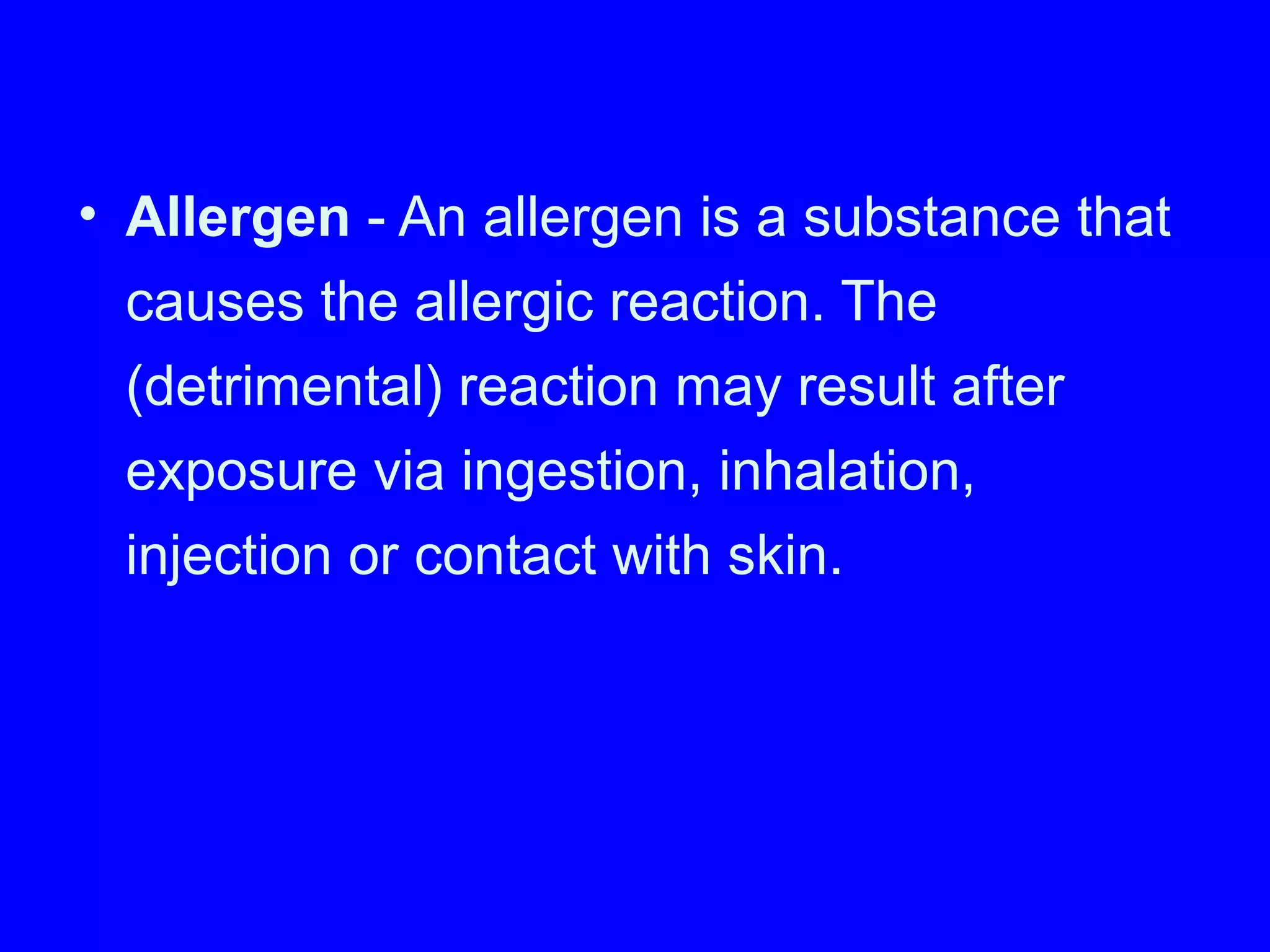 • Allergen - An allergen is a substance that
causes the allergic reaction. The
(detrimental) reaction may result after
exposure via ingestion, inhalation,
injection or contact with skin.
 
