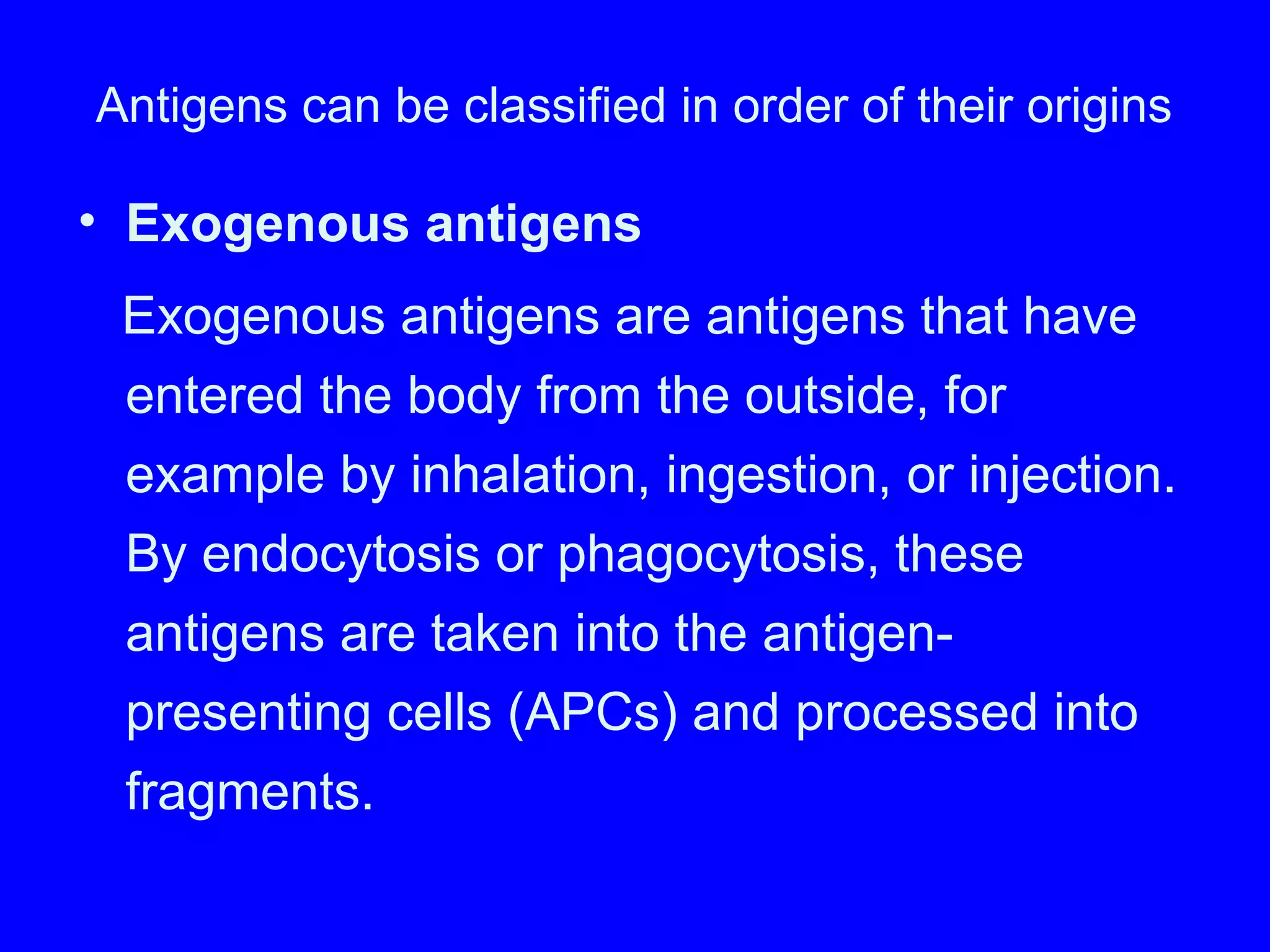 Antigens can be classified in order of their origins
• Exogenous antigens
Exogenous antigens are antigens that have
entered the body from the outside, for
example by inhalation, ingestion, or injection.
By endocytosis or phagocytosis, these
antigens are taken into the antigen-
presenting cells (APCs) and processed into
fragments.
 