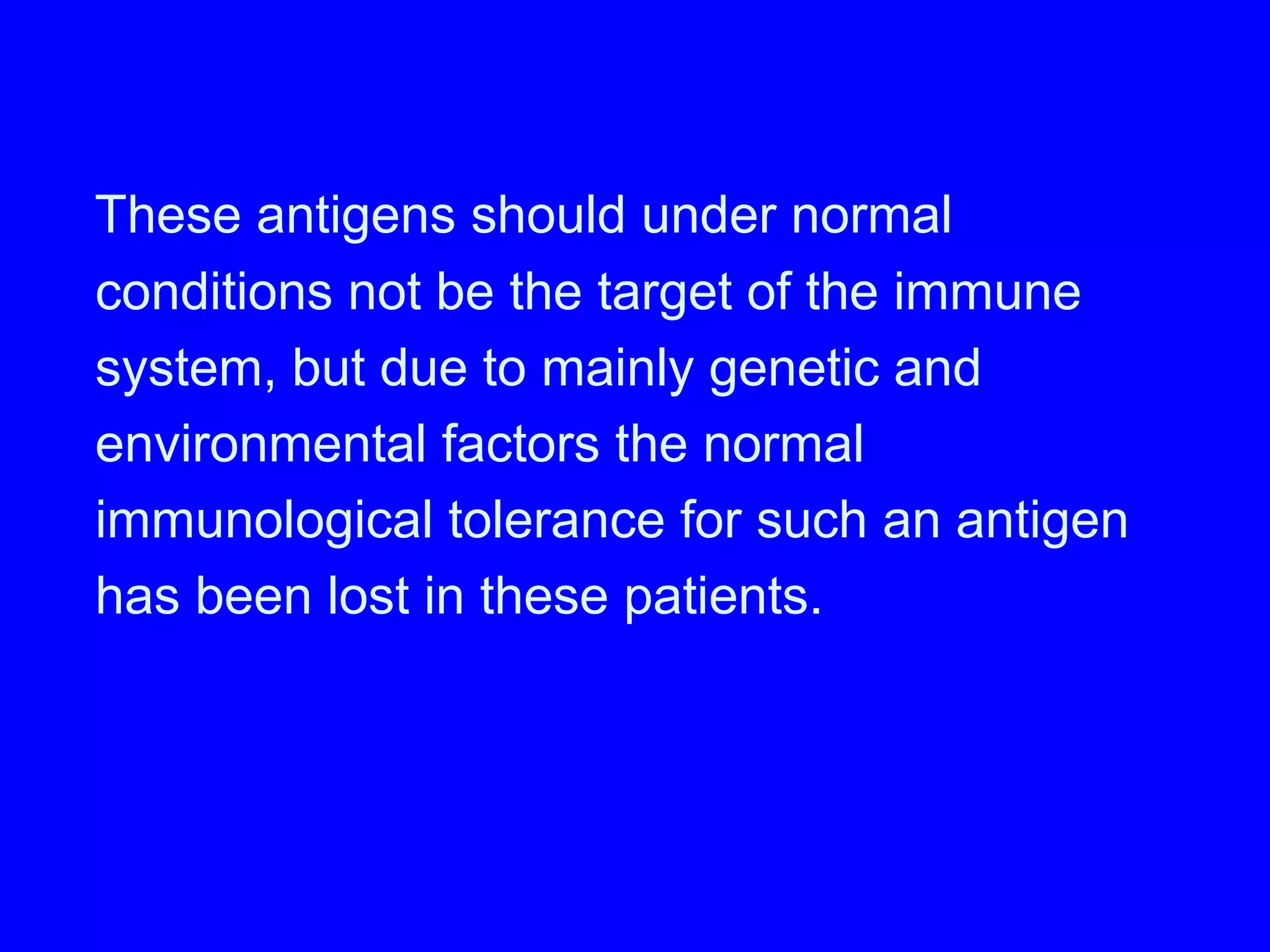 These antigens should under normal
conditions not be the target of the immune
system, but due to mainly genetic and
environmental factors the normal
immunological tolerance for such an antigen
has been lost in these patients.
 