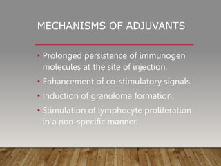 MECHANISMS OF ADJUVANTS
• Prolonged persistence of immunogen
molecules at the site of injection.
• Enhancement of co-stimulatory signals.
• Induction of granuloma formation.
• Stimulation of lymphocyte proliferation
in a non-specific manner.
 