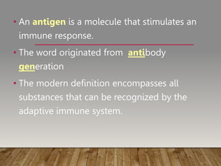 • An antigen is a molecule that stimulates an
immune response.
• The word originated from antibody
generation
• The modern definition encompasses all
substances that can be recognized by the
adaptive immune system.
 