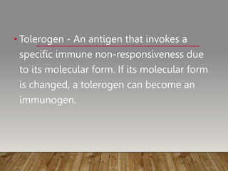 • Tolerogen - An antigen that invokes a
specific immune non-responsiveness due
to its molecular form. If its molecular form
is changed, a tolerogen can become an
immunogen.
 