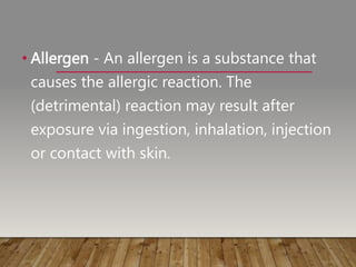 • Allergen - An allergen is a substance that
causes the allergic reaction. The
(detrimental) reaction may result after
exposure via ingestion, inhalation, injection
or contact with skin.
 
