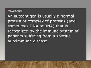 Autoantigens
An autoantigen is usually a normal
protein or complex of proteins (and
sometimes DNA or RNA) that is
recognized by the immune system of
patients suffering from a specific
autoimmune disease.
 