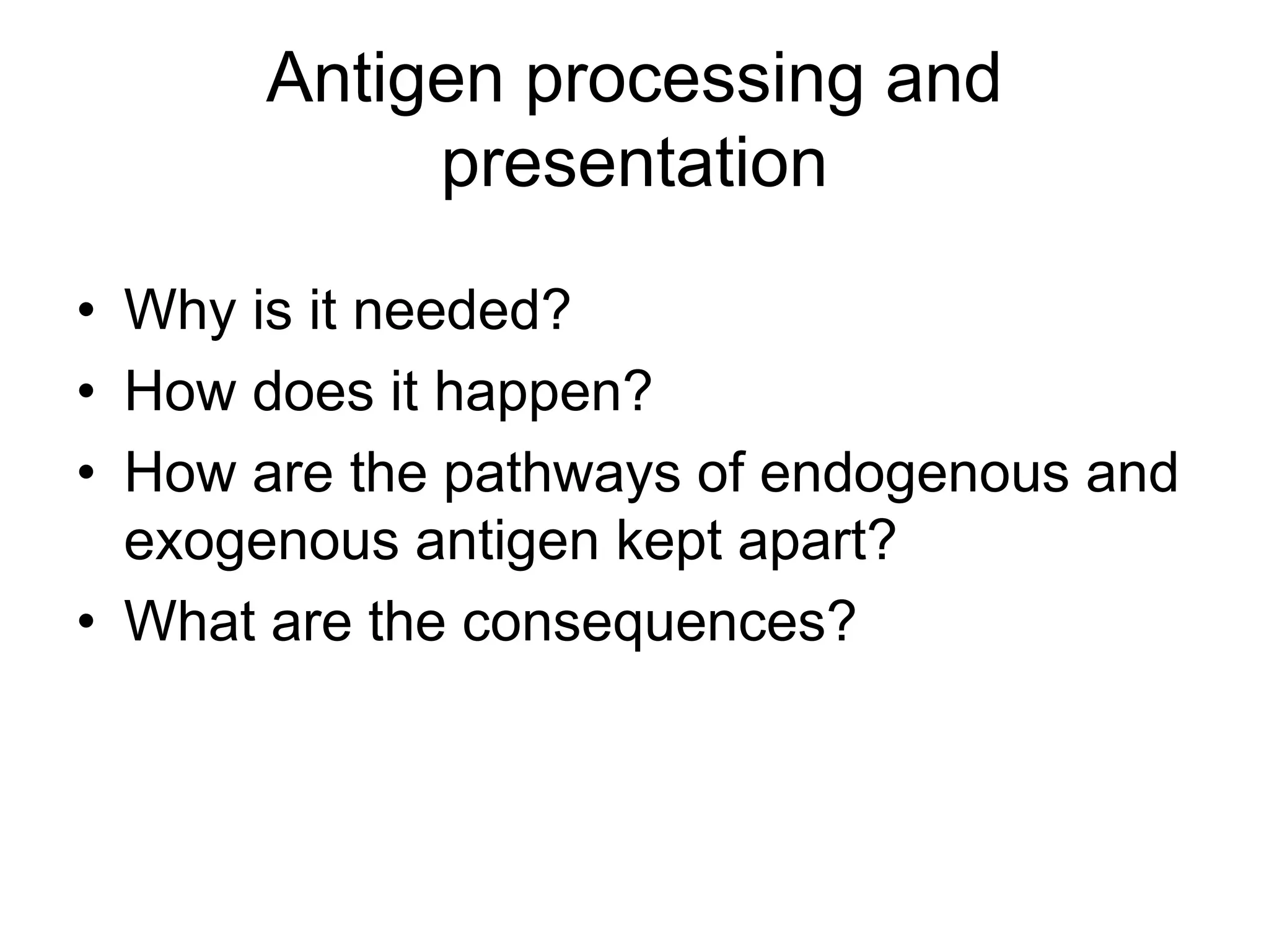 Antigen processing and
presentation
• Why is it needed?
• How does it happen?
• How are the pathways of endogenous and
exogenous antigen kept apart?
• What are the consequences?
 