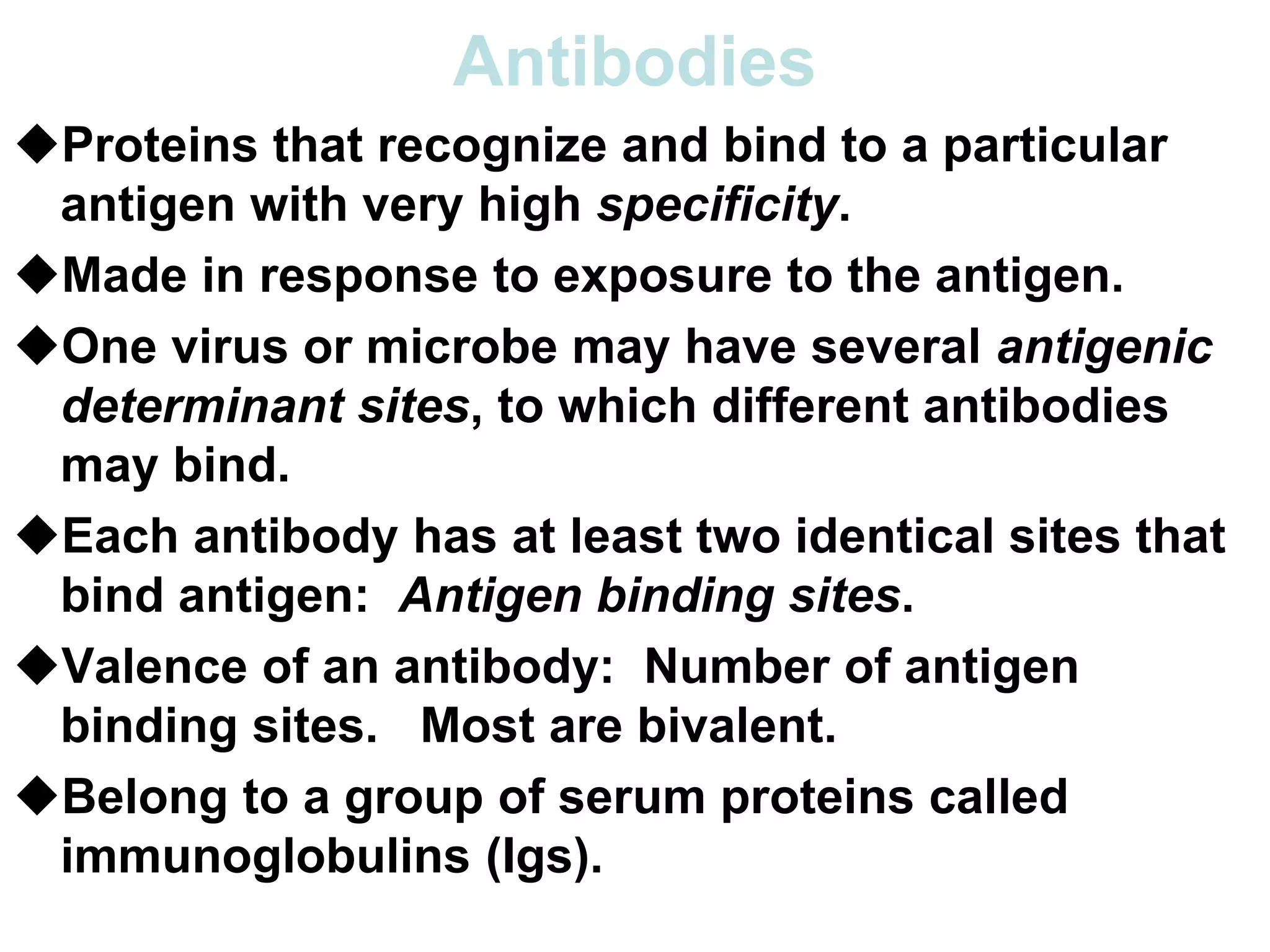Antibodies
Proteins that recognize and bind to a particular
antigen with very high specificity.
Made in response to exposure to the antigen.
One virus or microbe may have several antigenic
determinant sites, to which different antibodies
may bind.
Each antibody has at least two identical sites that
bind antigen: Antigen binding sites.
Valence of an antibody: Number of antigen
binding sites. Most are bivalent.
Belong to a group of serum proteins called
immunoglobulins (Igs).
 