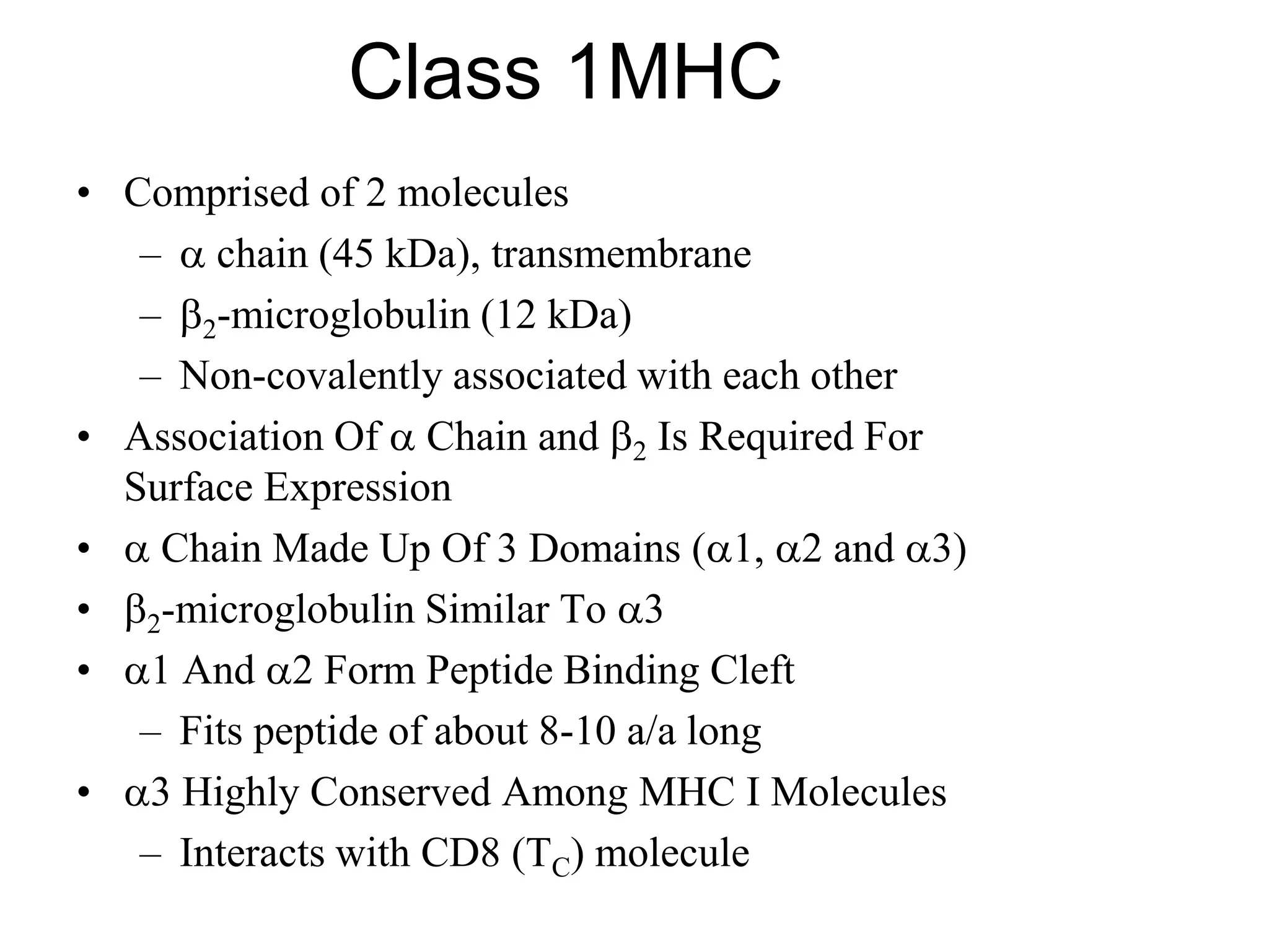 Class 1MHC
• Comprised of 2 molecules
–  chain (45 kDa), transmembrane
– 2-microglobulin (12 kDa)
– Non-covalently associated with each other
• Association Of  Chain and 2 Is Required For
Surface Expression
•  Chain Made Up Of 3 Domains (1, 2 and 3)
• 2-microglobulin Similar To 3
• 1 And 2 Form Peptide Binding Cleft
– Fits peptide of about 8-10 a/a long
• 3 Highly Conserved Among MHC I Molecules
– Interacts with CD8 (TC) molecule
 