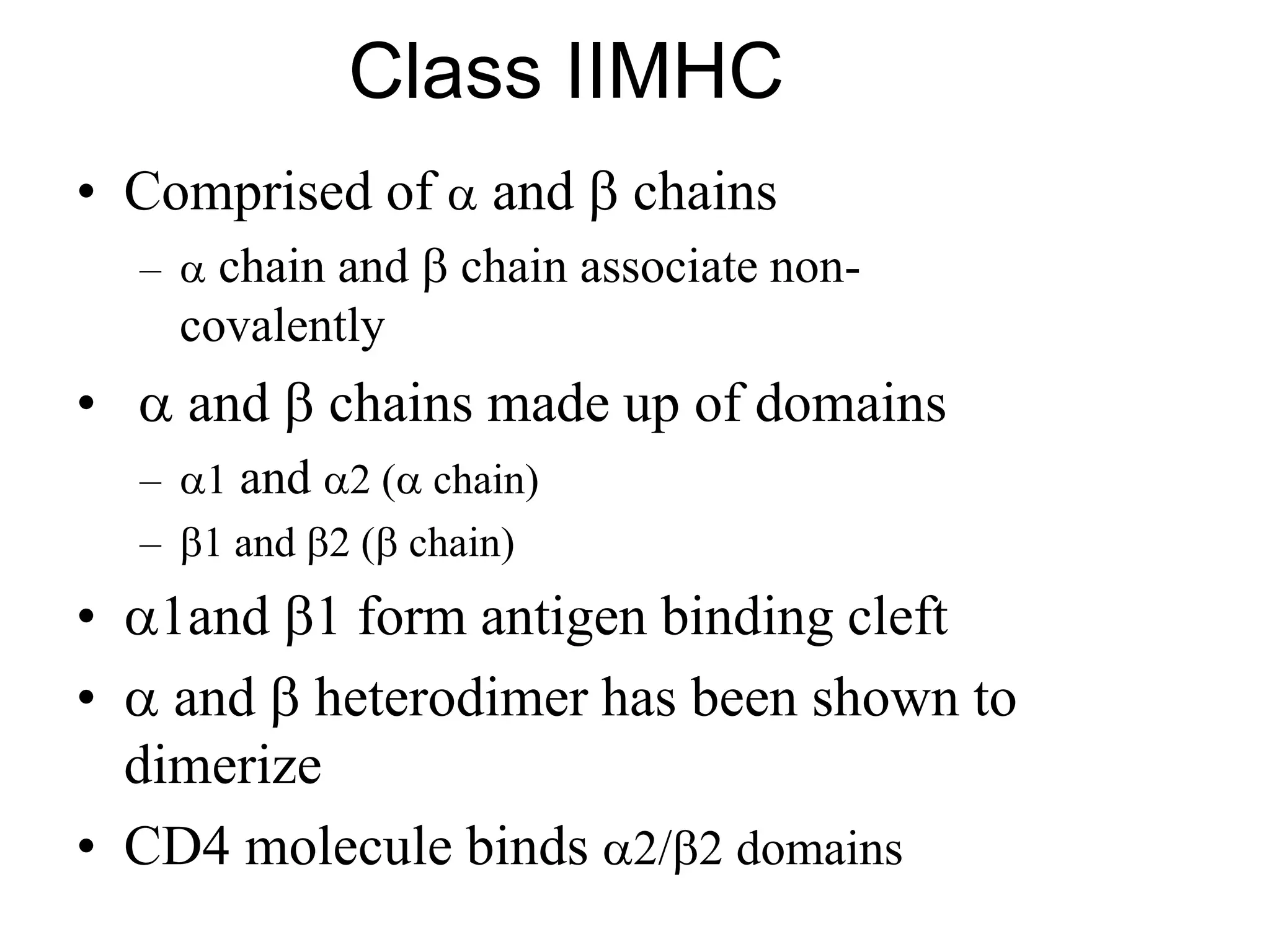 Class IIMHC
• Comprised of  and  chains
–  chain and  chain associate non-
covalently
•  and  chains made up of domains
– 1 and 2 ( chain)
– 1 and 2 ( chain)
• 1and 1 form antigen binding cleft
•  and  heterodimer has been shown to
dimerize
• CD4 molecule binds 2/2 domains
 