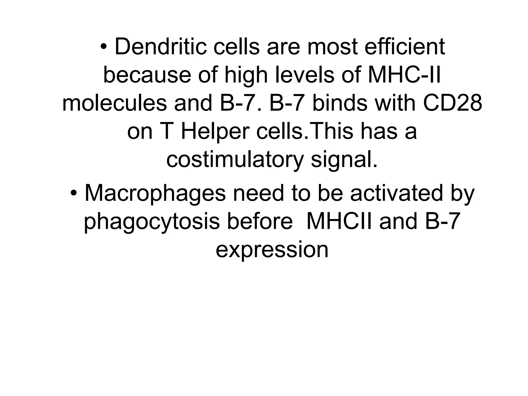 • Dendritic cells are most efficient
because of high levels of MHC-II
molecules and B-7. B-7 binds with CD28
on T Helper cells.This has a
costimulatory signal.
• Macrophages need to be activated by
phagocytosis before MHCII and B-7
expression
 