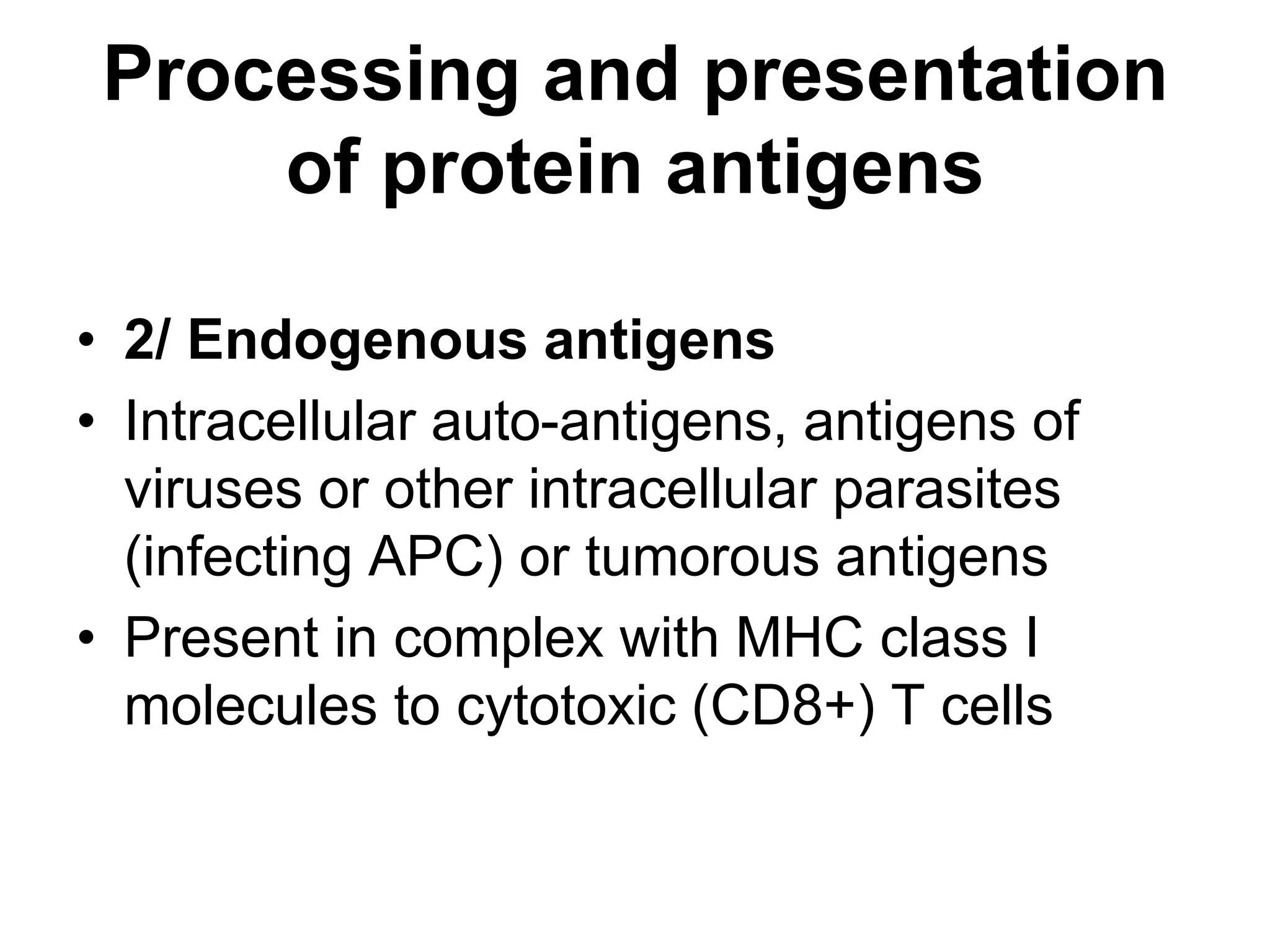Processing and presentation
of protein antigens
• 2/ Endogenous antigens
• Intracellular auto-antigens, antigens of
viruses or other intracellular parasites
(infecting APC) or tumorous antigens
• Present in complex with MHC class I
molecules to cytotoxic (CD8+) T cells
 