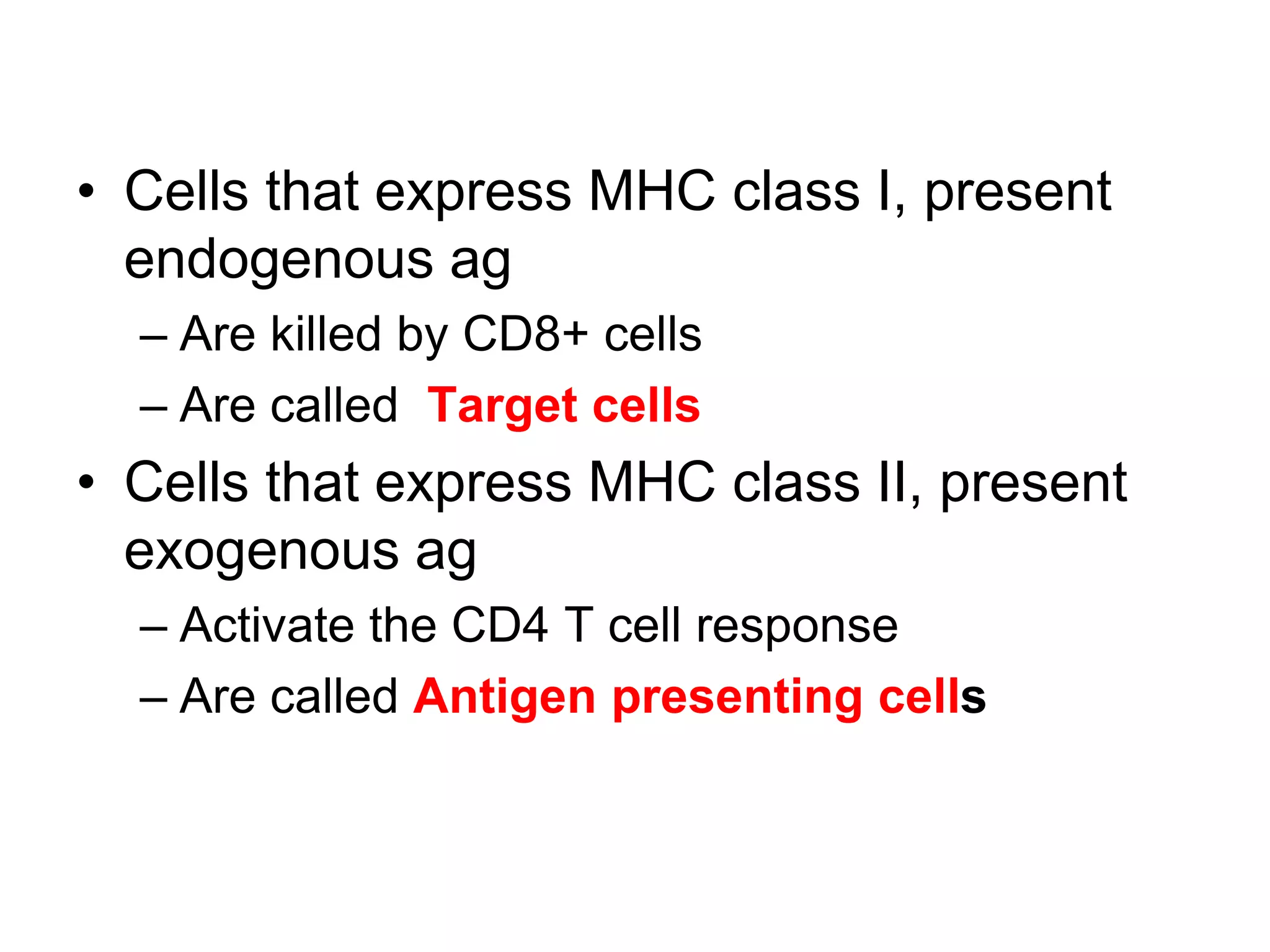 • Cells that express MHC class I, present
endogenous ag
– Are killed by CD8+ cells
– Are called Target cells
• Cells that express MHC class II, present
exogenous ag
– Activate the CD4 T cell response
– Are called Antigen presenting cells
 
