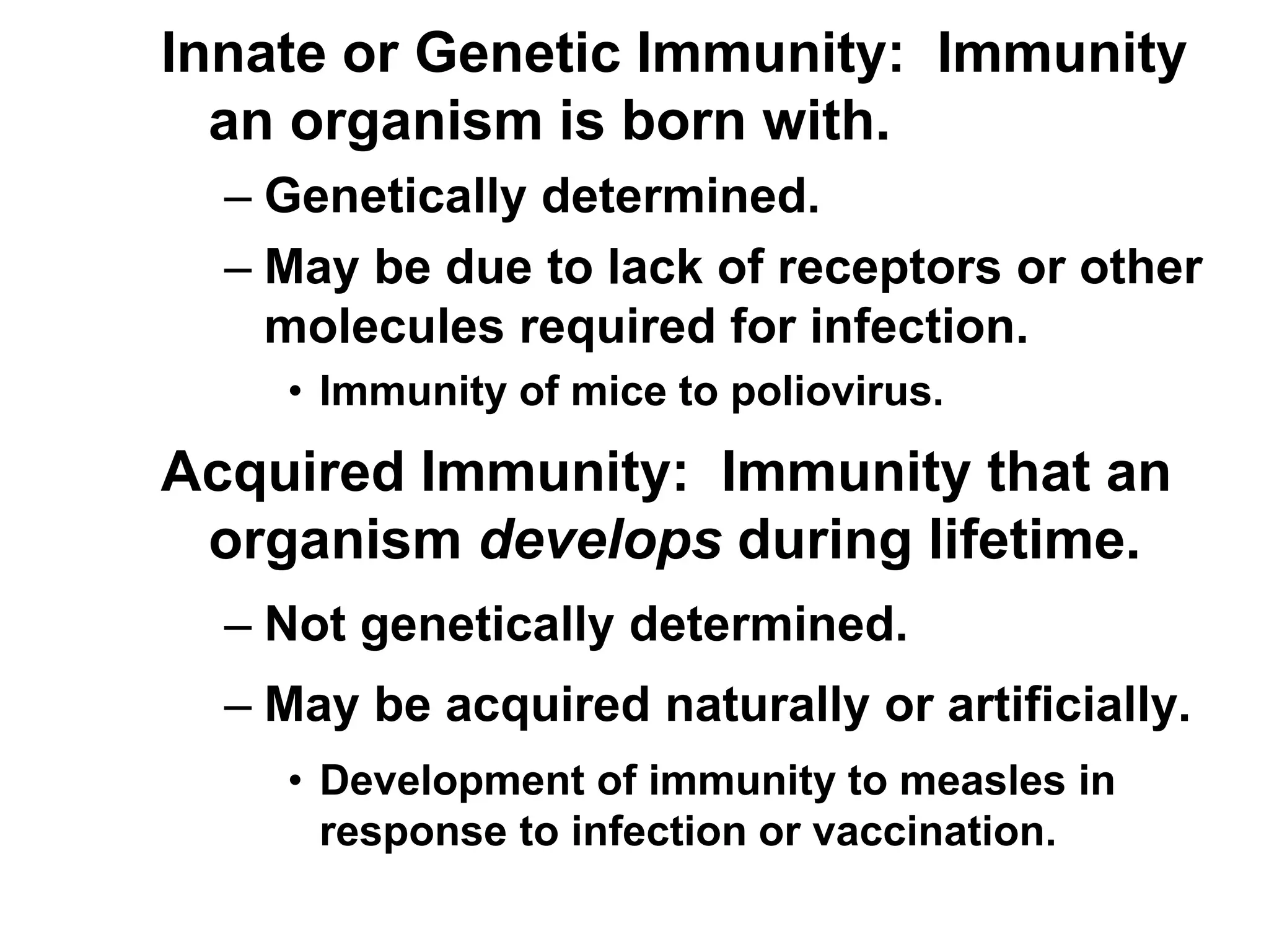 Innate or Genetic Immunity: Immunity
an organism is born with.
– Genetically determined.
– May be due to lack of receptors or other
molecules required for infection.
• Immunity of mice to poliovirus.
Acquired Immunity: Immunity that an
organism develops during lifetime.
– Not genetically determined.
– May be acquired naturally or artificially.
• Development of immunity to measles in
response to infection or vaccination.
 