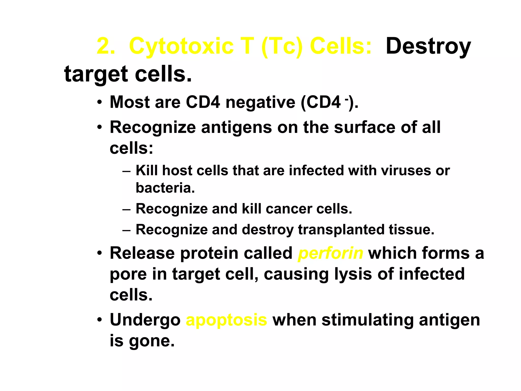 2. Cytotoxic T (Tc) Cells: Destroy
target cells.
• Most are CD4 negative (CD4 -).
• Recognize antigens on the surface of all
cells:
– Kill host cells that are infected with viruses or
bacteria.
– Recognize and kill cancer cells.
– Recognize and destroy transplanted tissue.
• Release protein called perforin which forms a
pore in target cell, causing lysis of infected
cells.
• Undergo apoptosis when stimulating antigen
is gone.
 