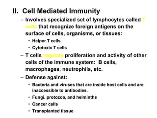 II. Cell Mediated Immunity
– Involves specialized set of lymphocytes called T
cells that recognize foreign antigens on the
surface of cells, organisms, or tissues:
• Helper T cells
• Cytotoxic T cells
– T cells regulate proliferation and activity of other
cells of the immune system: B cells,
macrophages, neutrophils, etc.
– Defense against:
• Bacteria and viruses that are inside host cells and are
inaccessible to antibodies.
• Fungi, protozoa, and helminths
• Cancer cells
• Transplanted tissue
 