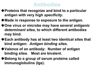 Antibodies
Proteins that recognize and bind to a particular
antigen with very high specificity.
Made in response to exposure to the antigen.
One virus or microbe may have several antigenic
determinant sites, to which different antibodies
may bind.
Each antibody has at least two identical sites that
bind antigen: Antigen binding sites.
Valence of an antibody: Number of antigen
binding sites. Most are bivalent.
Belong to a group of serum proteins called
immunoglobulins (Igs).
 