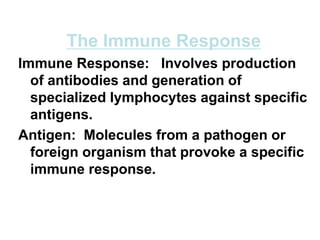 The Immune Response
Immune Response: Involves production
of antibodies and generation of
specialized lymphocytes against specific
antigens.
Antigen: Molecules from a pathogen or
foreign organism that provoke a specific
immune response.
 