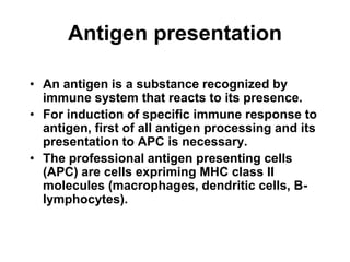 Antigen presentation
• An antigen is a substance recognized by
immune system that reacts to its presence.
• For induction of specific immune response to
antigen, first of all antigen processing and its
presentation to APC is necessary.
• The professional antigen presenting cells
(APC) are cells expriming MHC class II
molecules (macrophages, dendritic cells, B-
lymphocytes).
 