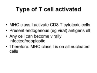 Type of T cell activated
• MHC class I activate CD8 T cytotoxic cells
• Present endogenous (eg viral) antigens ell
• Any cell can become virally
infected/neoplastic
• Therefore: MHC class I is on all nucleated
cells
 