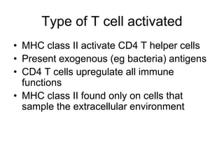 Type of T cell activated
• MHC class II activate CD4 T helper cells
• Present exogenous (eg bacteria) antigens
• CD4 T cells upregulate all immune
functions
• MHC class II found only on cells that
sample the extracellular environment
 