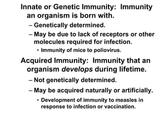 Innate or Genetic Immunity: Immunity
an organism is born with.
– Genetically determined.
– May be due to lack of receptors or other
molecules required for infection.
• Immunity of mice to poliovirus.
Acquired Immunity: Immunity that an
organism develops during lifetime.
– Not genetically determined.
– May be acquired naturally or artificially.
• Development of immunity to measles in
response to infection or vaccination.
 