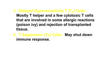 3. Delayed Hypersensitivity T (TD) Cells:
Mostly T helper and a few cytotoxic T cells
that are involved in some allergic reactions
(poison ivy) and rejection of transplanted
tissue.
4. T Suppressor (Ts) Cells: May shut down
immune response.
 