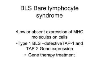 BLS Bare lymphocyte
syndrome
•Low or absent expression of MHC
molecules on cells
•Type 1 BLS –defectiveTAP-1 and
TAP-2 Gene expression
• Gene therapy treatment
 