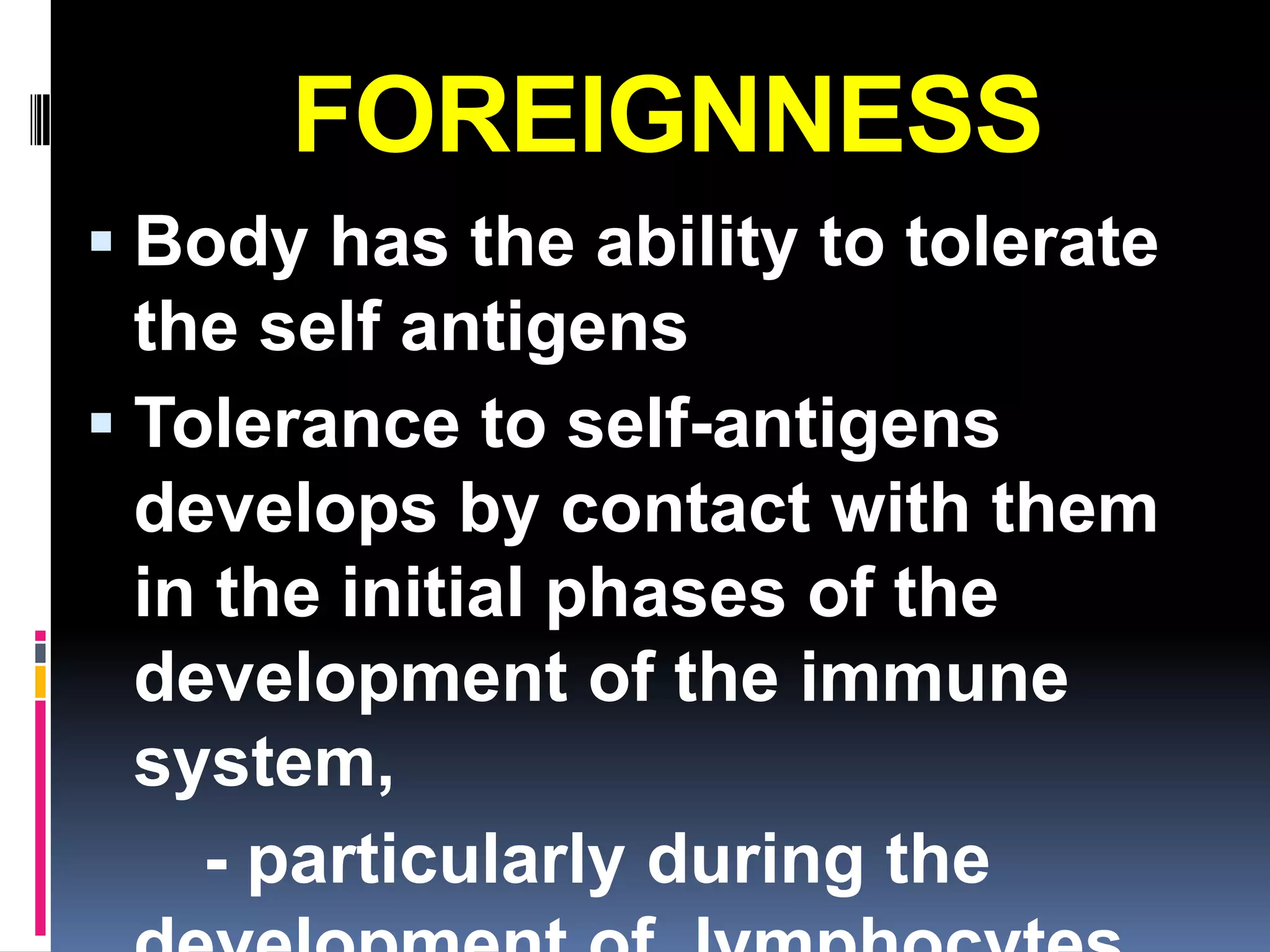 FOREIGNNESS
 Body has the ability to tolerate
  the self antigens
 Tolerance to self-antigens
  develops by contact with them
  in the initial phases of the
  development of the immune
  system,
    - particularly during the
 